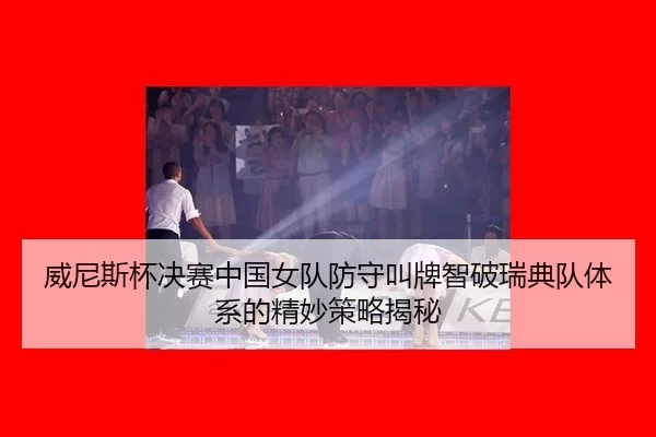威尼斯杯决赛中国女队防守叫牌智破瑞典队体系的精妙策略揭秘