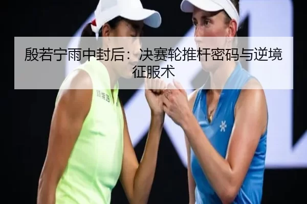 殷若宁雨中封后：决赛轮推杆密码与逆境征服术